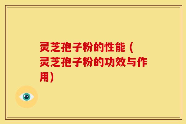 灵芝孢子粉的性能 (灵芝孢子粉的功效与作用)