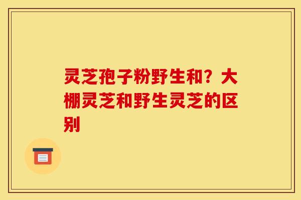 灵芝孢子粉野生和？大棚灵芝和野生灵芝的区别