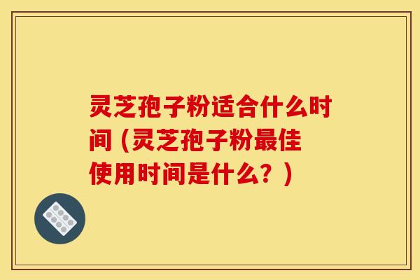 灵芝孢子粉适合什么时间 (灵芝孢子粉最佳使用时间是什么?)