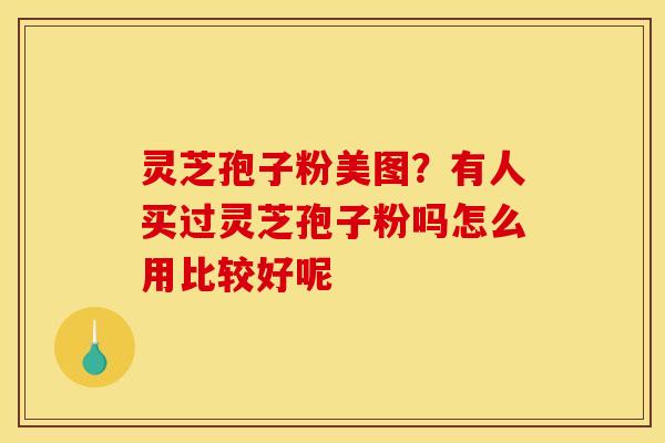 灵芝孢子粉美图？有人买过灵芝孢子粉吗怎么用比较好呢