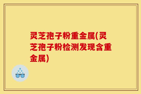 灵芝孢子粉重金属(灵芝孢子粉检测发现含重金属)