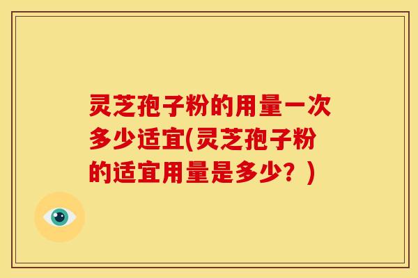灵芝孢子粉的用量一次多少适宜(灵芝孢子粉的适宜用量是多少?)