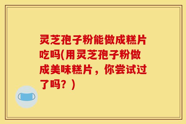 灵芝孢子粉能做成糕片吃吗(用灵芝孢子粉做成美味糕片,你尝试过了吗?)
