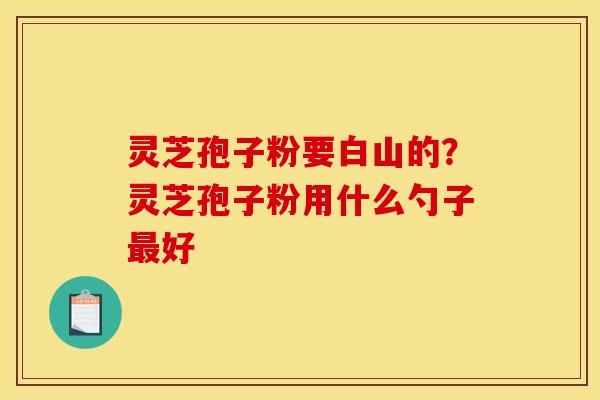 灵芝孢子粉要白山的?灵芝孢子粉用什么勺子最好