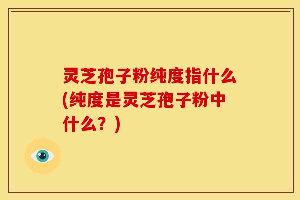灵芝孢子粉纯度指什么(纯度是灵芝孢子粉中什么?)