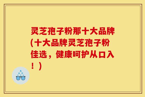 灵芝孢子粉那十大品牌(十大品牌灵芝孢子粉佳选，健康呵护从口入！)