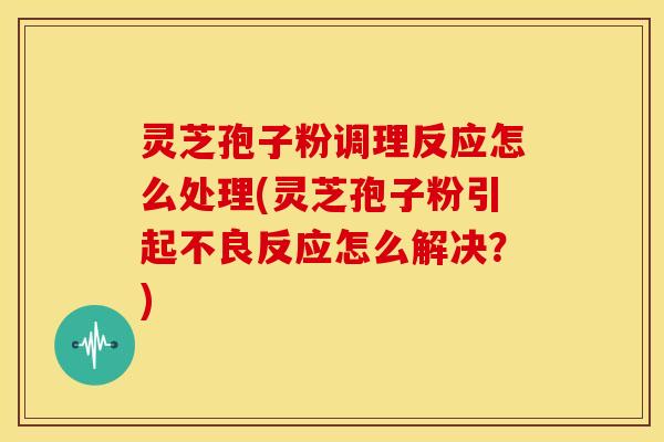 灵芝孢子粉调理反应怎么处理(灵芝孢子粉引起不良反应怎么解决？)