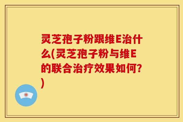 灵芝孢子粉跟维E治什么(灵芝孢子粉与维E的联合治疗效果如何?)