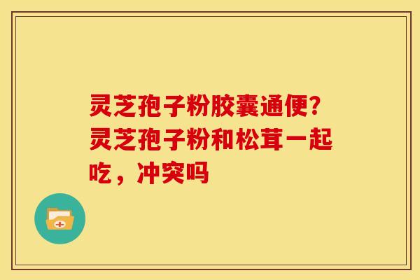灵芝孢子粉胶囊通便？灵芝孢子粉和松茸一起吃，冲突吗