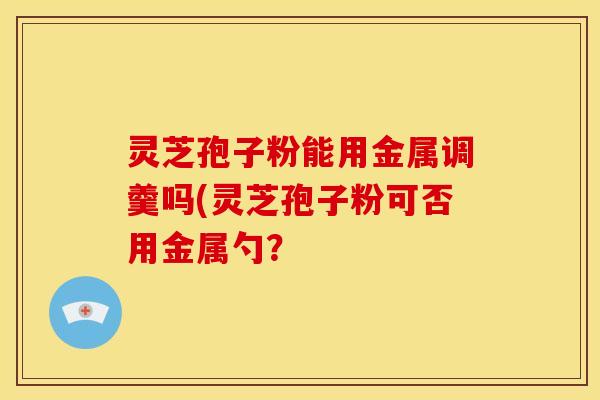 灵芝孢子粉能用金属调羹吗(灵芝孢子粉可否用金属勺?