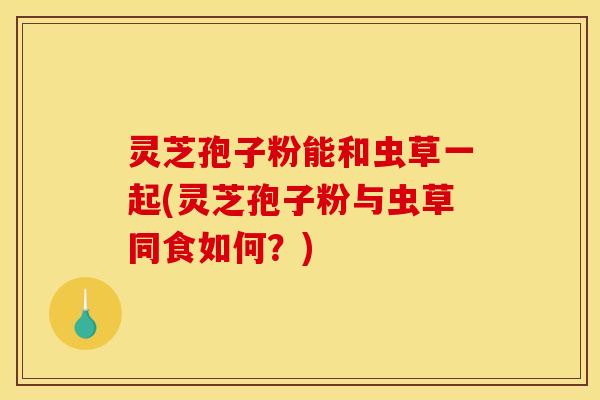 灵芝孢子粉能和虫草一起(灵芝孢子粉与虫草同食如何?)