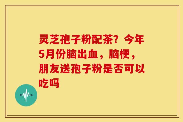 灵芝孢子粉配茶？今年5月份脑出血，脑梗，朋友送孢子粉是否可以吃吗