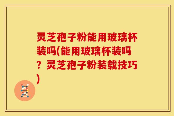 灵芝孢子粉能用玻璃杯装吗(能用玻璃杯装吗?灵芝孢子粉装载技巧)
