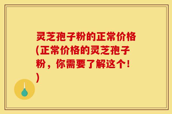 灵芝孢子粉的正常价格(正常价格的灵芝孢子粉，你需要了解这个！)