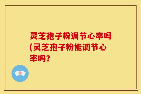 灵芝孢子粉调节心率吗(灵芝孢子粉能调节心率吗？