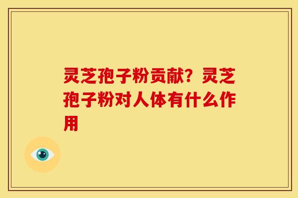 灵芝孢子粉贡献?灵芝孢子粉对人体有什么作用