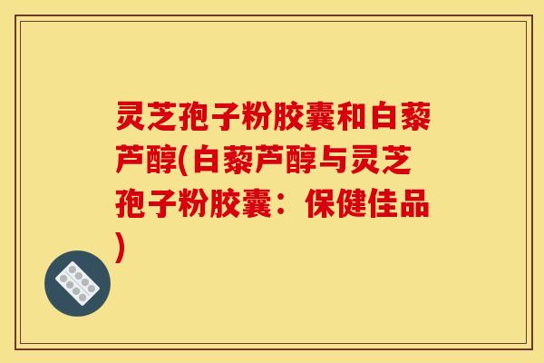 灵芝孢子粉胶囊和白藜芦醇(白藜芦醇与灵芝孢子粉胶囊:保健佳品)