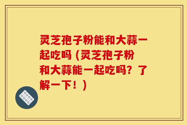 灵芝孢子粉能和大蒜一起吃吗 (灵芝孢子粉和大蒜能一起吃吗?了解一下!)