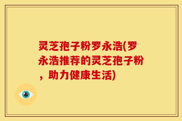 灵芝孢子粉罗永浩(罗永浩推荐的灵芝孢子粉,助力健康生活)