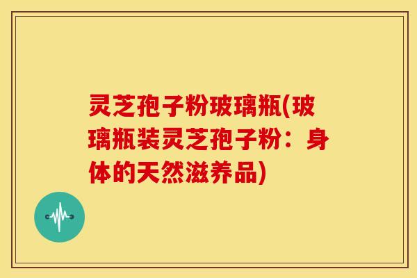 灵芝孢子粉玻璃瓶(玻璃瓶装灵芝孢子粉:身体的天然滋养品)