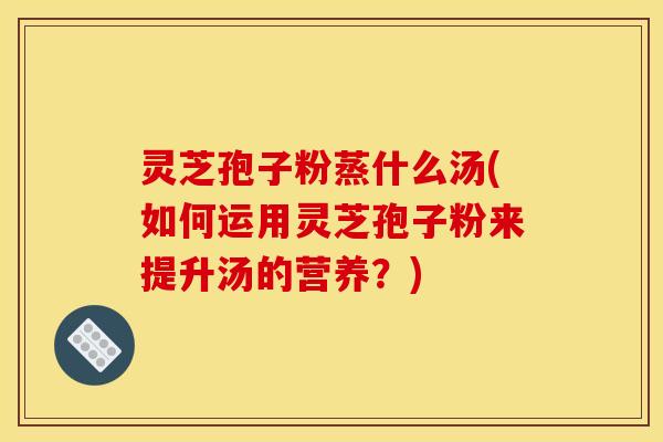 灵芝孢子粉蒸什么汤(如何运用灵芝孢子粉来提升汤的营养?)