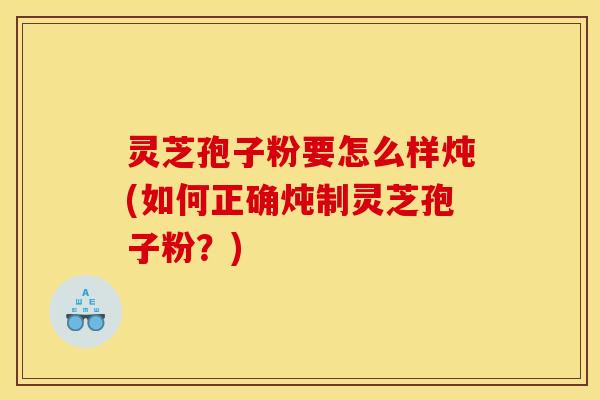 灵芝孢子粉要怎么样炖(如何正确炖制灵芝孢子粉?)
