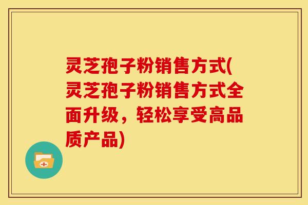 灵芝孢子粉销售方式(灵芝孢子粉销售方式全面升级,轻松享受高品质产品)