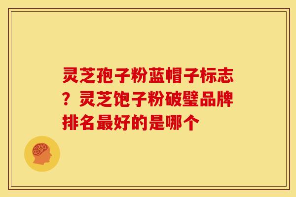 灵芝孢子粉蓝帽子标志?灵芝饱子粉破璧品牌排名最好的是哪个