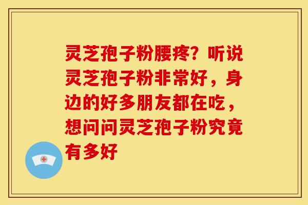 灵芝孢子粉腰疼？听说灵芝孢子粉非常好，身边的好多朋友都在吃，想问问灵芝孢子粉究竟有多好
