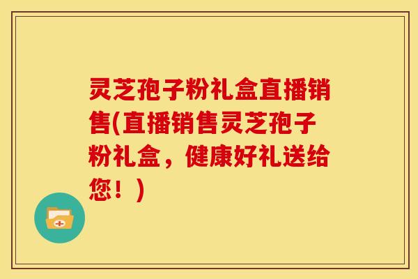 灵芝孢子粉礼盒直播销售(直播销售灵芝孢子粉礼盒,健康好礼送给您!)