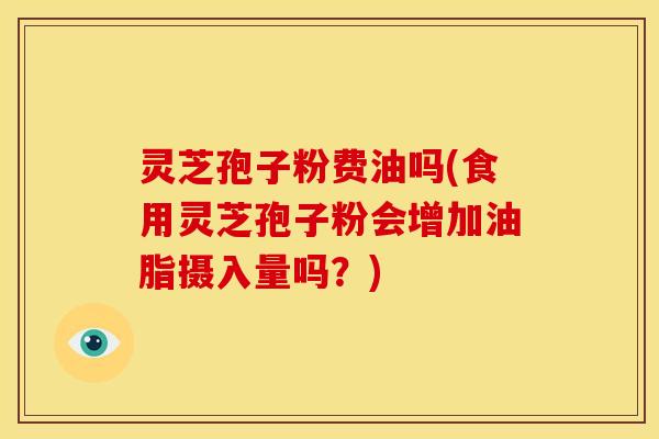 灵芝孢子粉费油吗(食用灵芝孢子粉会增加油脂摄入量吗?)