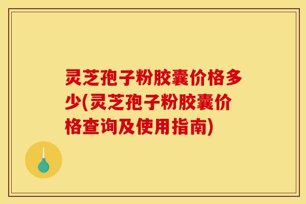 灵芝孢子粉胶囊价格多少(灵芝孢子粉胶囊价格查询及使用指南)