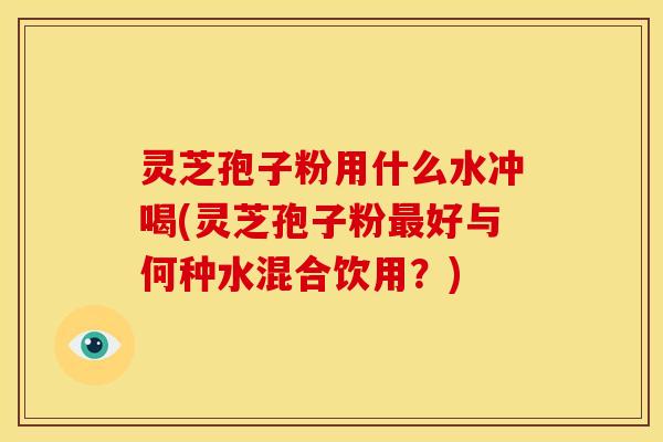 灵芝孢子粉用什么水冲喝(灵芝孢子粉最好与何种水混合饮用?)