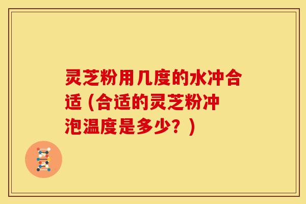 灵芝粉用几度的水冲合适 (合适的灵芝粉冲泡温度是多少?)