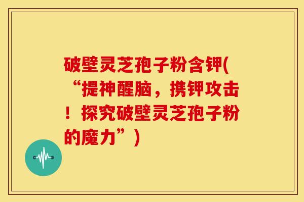破壁灵芝孢子粉含钾(“提神醒脑，携钾攻击！探究破壁灵芝孢子粉的魔力”)