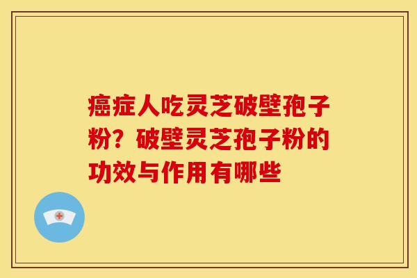 癌症人吃灵芝破壁孢子粉？破壁灵芝孢子粉的功效与作用有哪些