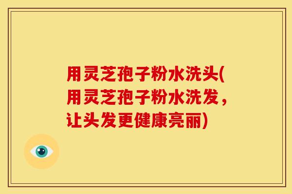 用灵芝孢子粉水洗头(用灵芝孢子粉水洗发,让头发更健康亮丽)