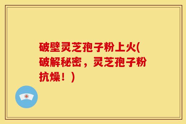 破壁灵芝孢子粉上火(破解秘密,灵芝孢子粉抗燥!)