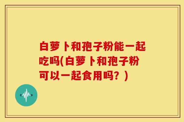 白萝卜和孢子粉能一起吃吗(白萝卜和孢子粉可以一起食用吗？)