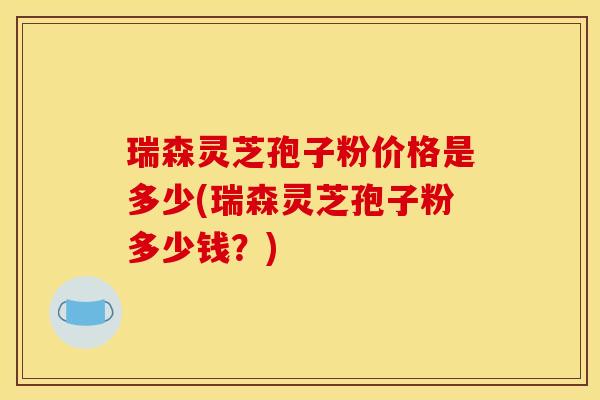 瑞森灵芝孢子粉价格是多少(瑞森灵芝孢子粉多少钱？)