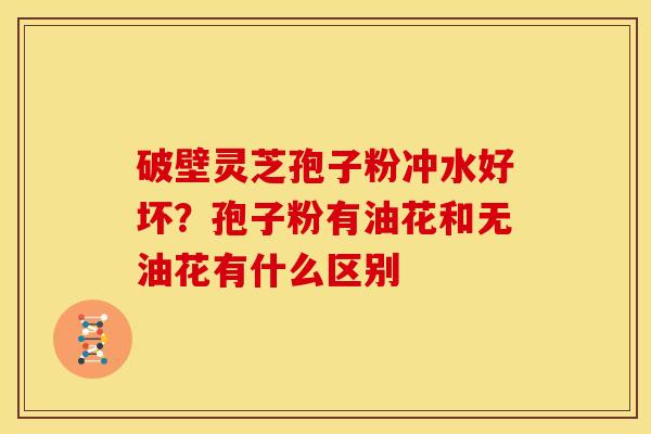 破壁灵芝孢子粉冲水好坏?孢子粉有油花和无油花有什么区别