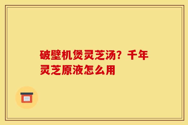 破壁机煲灵芝汤?千年灵芝原液怎么用