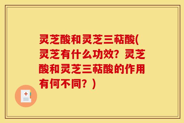 灵芝酸和灵芝三萜酸(灵芝有什么功效?灵芝酸和灵芝三萜酸的作用有何不同?)