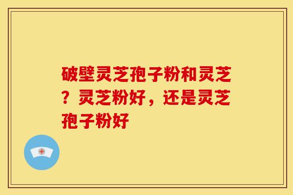 破壁灵芝孢子粉和灵芝？灵芝粉好，还是灵芝孢子粉好