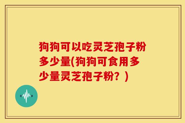 狗狗可以吃灵芝孢子粉多少量(狗狗可食用多少量灵芝孢子粉？)
