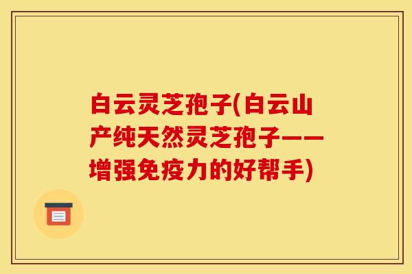 白云灵芝孢子(白云山产纯天然灵芝孢子——增强免疫力的好帮手)