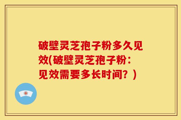 破壁灵芝孢子粉多久见效(破壁灵芝孢子粉:见效需要多长时间?)