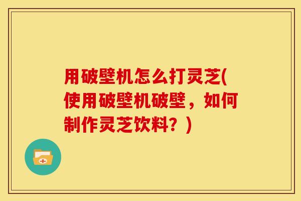 用破壁机怎么打灵芝(使用破壁机破壁,如何制作灵芝饮料?)