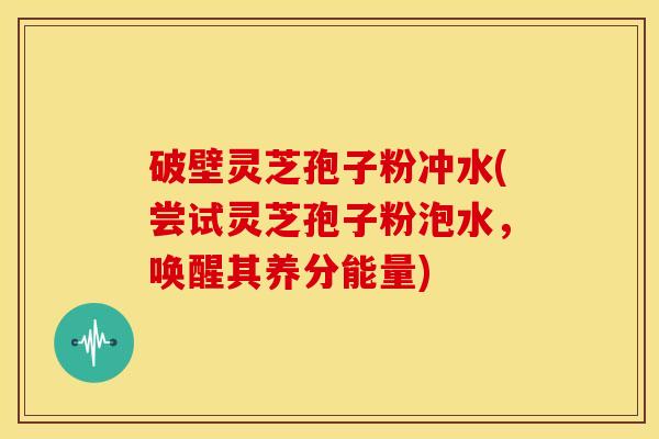 破壁灵芝孢子粉冲水(尝试灵芝孢子粉泡水,唤醒其养分能量)