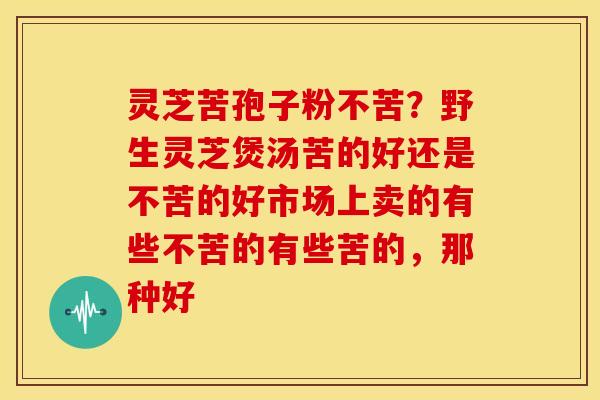 灵芝苦孢子粉不苦？野生灵芝煲汤苦的好还是不苦的好市场上卖的有些不苦的有些苦的，那种好